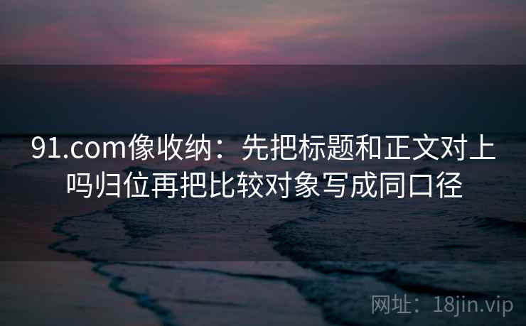 91.com像收纳：先把标题和正文对上吗归位再把比较对象写成同口径