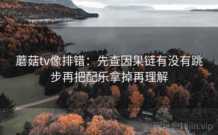 蘑菇tv像排错：先查因果链有没有跳步再把配乐拿掉再理解