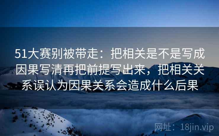 51大赛别被带走：把相关是不是写成因果写清再把前提写出来，把相关关系误认为因果关系会造成什么后果