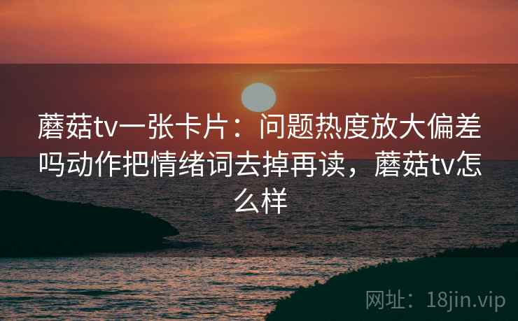蘑菇tv一张卡片：问题热度放大偏差吗动作把情绪词去掉再读，蘑菇tv怎么样