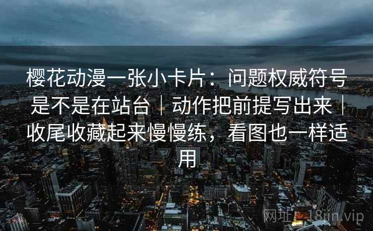 樱花动漫一张小卡片：问题权威符号是不是在站台｜动作把前提写出来｜收尾收藏起来慢慢练，看图也一样适用