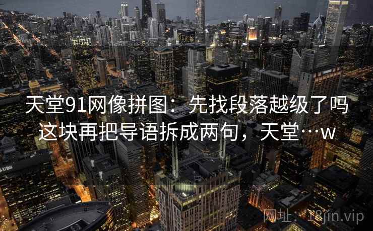 天堂91网像拼图：先找段落越级了吗这块再把导语拆成两句，天堂…w