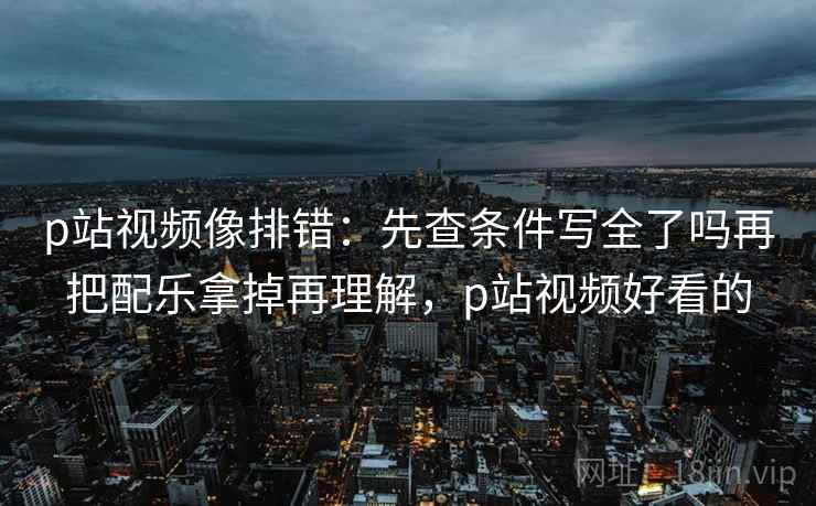 p站视频像排错：先查条件写全了吗再把配乐拿掉再理解，p站视频好看的