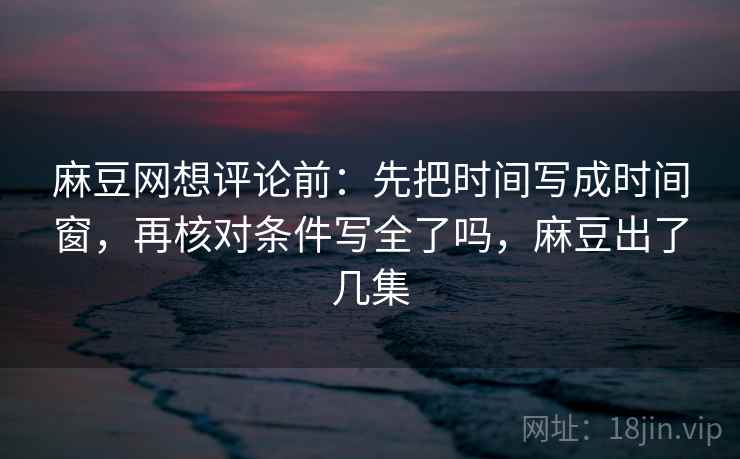 麻豆网想评论前：先把时间写成时间窗，再核对条件写全了吗，麻豆出了几集