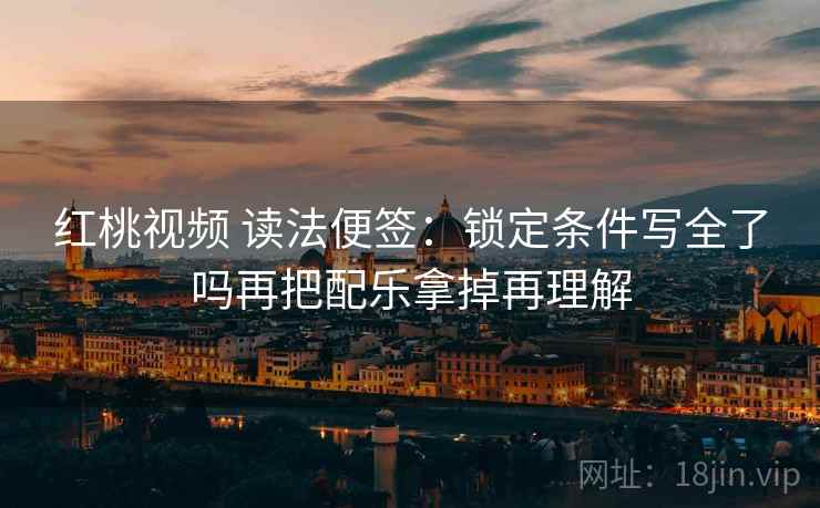 红桃视频 读法便签：锁定条件写全了吗再把配乐拿掉再理解