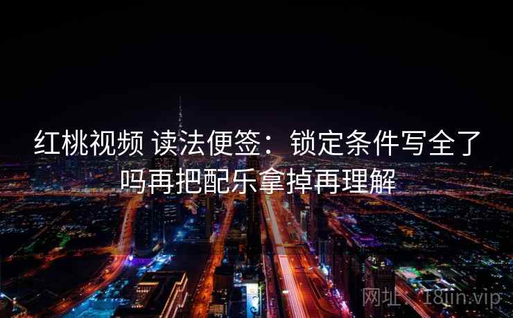 红桃视频 读法便签：锁定条件写全了吗再把配乐拿掉再理解