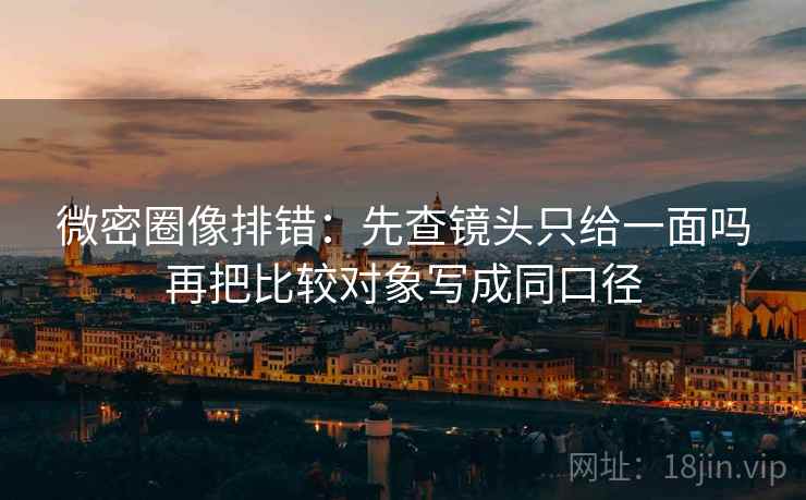 微密圈像排错：先查镜头只给一面吗再把比较对象写成同口径