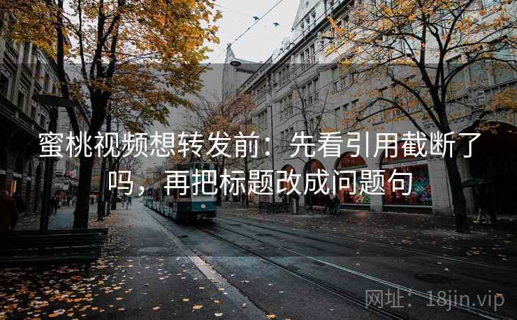 蜜桃视频想转发前：先看引用截断了吗，再把标题改成问题句