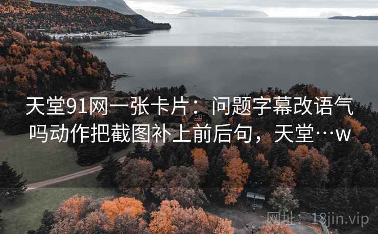 天堂91网一张卡片：问题字幕改语气吗动作把截图补上前后句，天堂…w