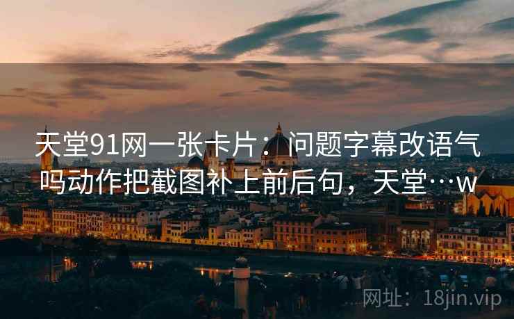 天堂91网一张卡片：问题字幕改语气吗动作把截图补上前后句，天堂…w