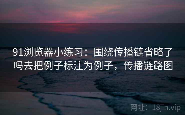 91浏览器小练习：围绕传播链省略了吗去把例子标注为例子，传播链路图