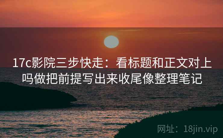 17c影院三步快走：看标题和正文对上吗做把前提写出来收尾像整理笔记