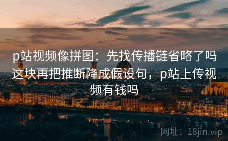 p站视频像拼图：先找传播链省略了吗这块再把推断降成假设句，p站上传视频有钱吗