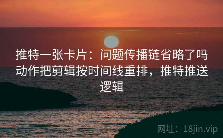 推特一张卡片：问题传播链省略了吗动作把剪辑按时间线重排，推特推送逻辑