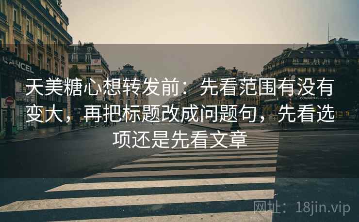 天美糖心想转发前：先看范围有没有变大，再把标题改成问题句，先看选项还是先看文章