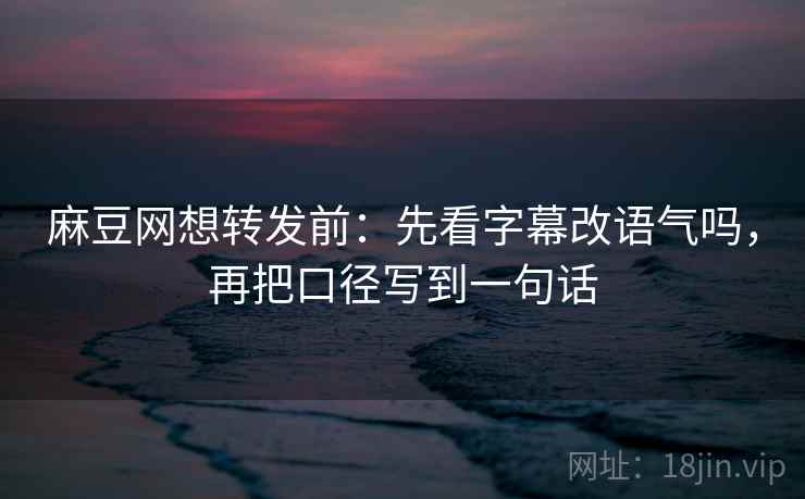 麻豆网想转发前：先看字幕改语气吗，再把口径写到一句话
