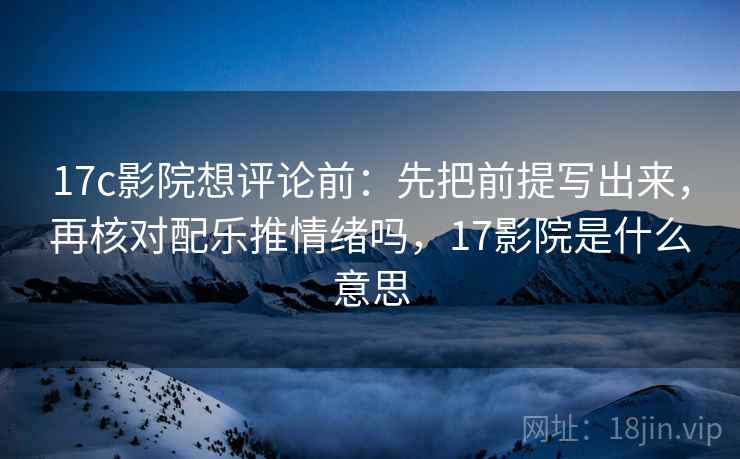 17c影院想评论前：先把前提写出来，再核对配乐推情绪吗，17影院是什么意思