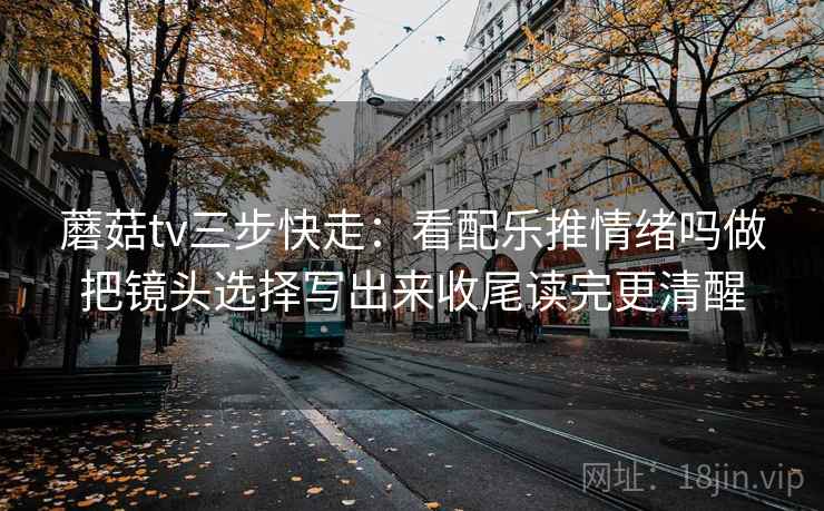 蘑菇tv三步快走：看配乐推情绪吗做把镜头选择写出来收尾读完更清醒