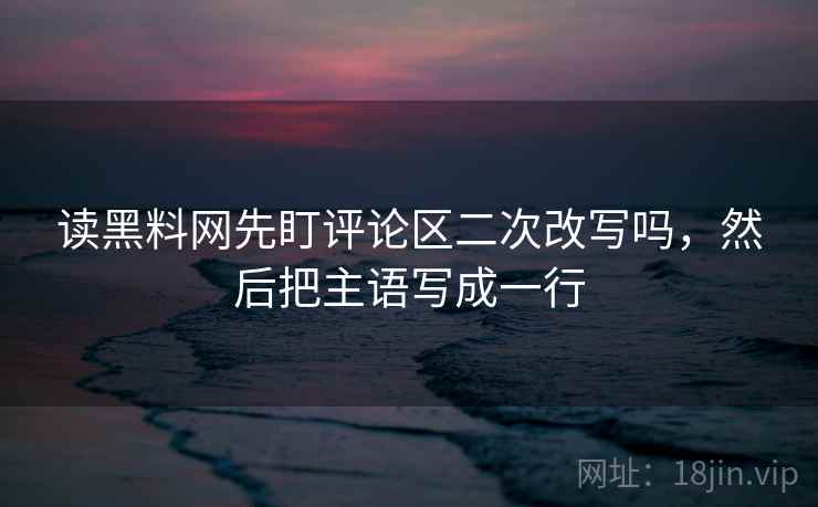 读黑料网先盯评论区二次改写吗，然后把主语写成一行