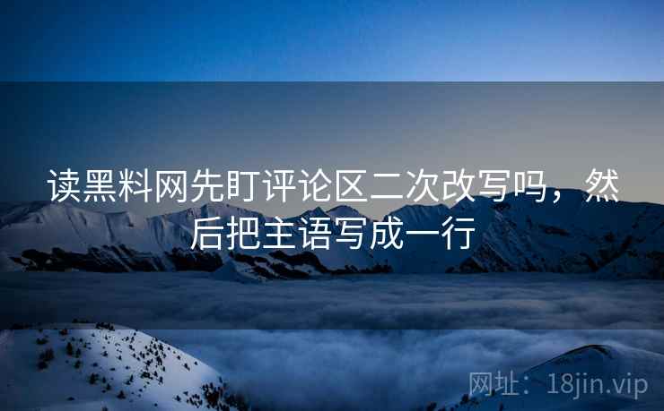 读黑料网先盯评论区二次改写吗，然后把主语写成一行