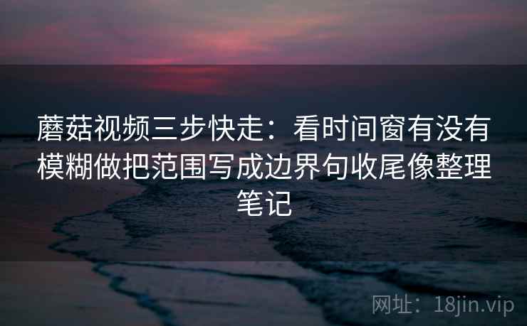 蘑菇视频三步快走：看时间窗有没有模糊做把范围写成边界句收尾像整理笔记