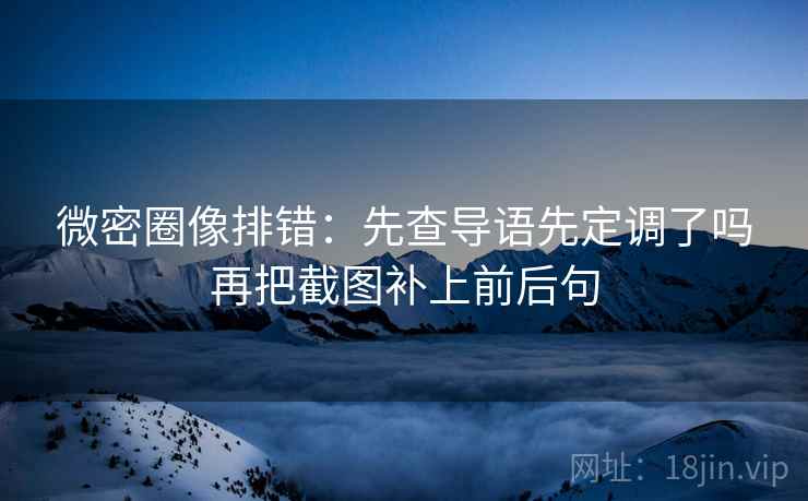 微密圈像排错：先查导语先定调了吗再把截图补上前后句