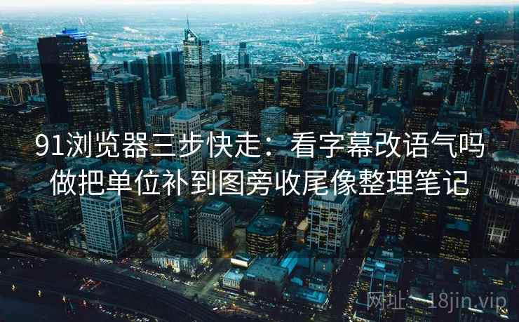 91浏览器三步快走：看字幕改语气吗做把单位补到图旁收尾像整理笔记