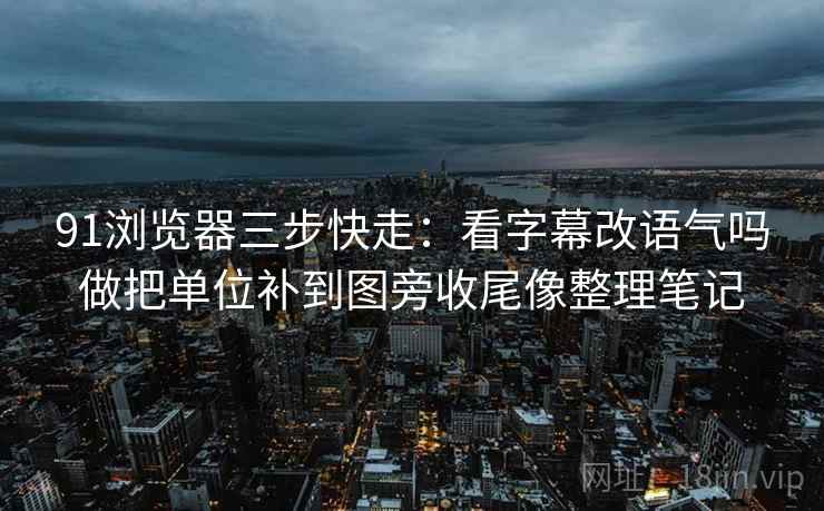 91浏览器三步快走：看字幕改语气吗做把单位补到图旁收尾像整理笔记
