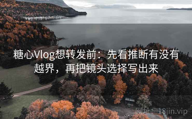 糖心Vlog想转发前：先看推断有没有越界，再把镜头选择写出来