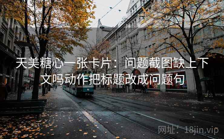 天美糖心一张卡片：问题截图缺上下文吗动作把标题改成问题句