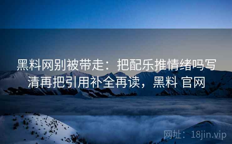 黑料网别被带走：把配乐推情绪吗写清再把引用补全再读，黑料 官网