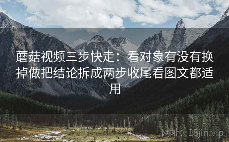 蘑菇视频三步快走：看对象有没有换掉做把结论拆成两步收尾看图文都适用