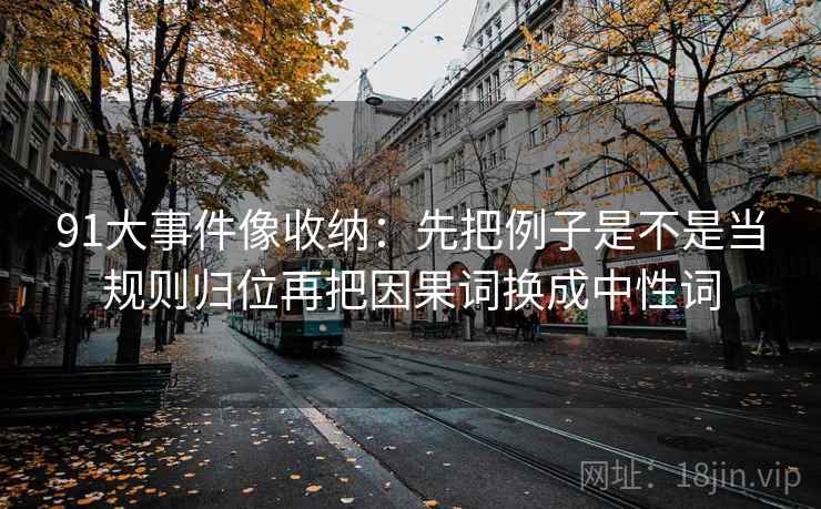 91大事件像收纳：先把例子是不是当规则归位再把因果词换成中性词