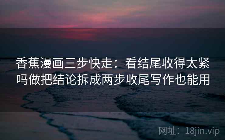 香蕉漫画三步快走：看结尾收得太紧吗做把结论拆成两步收尾写作也能用