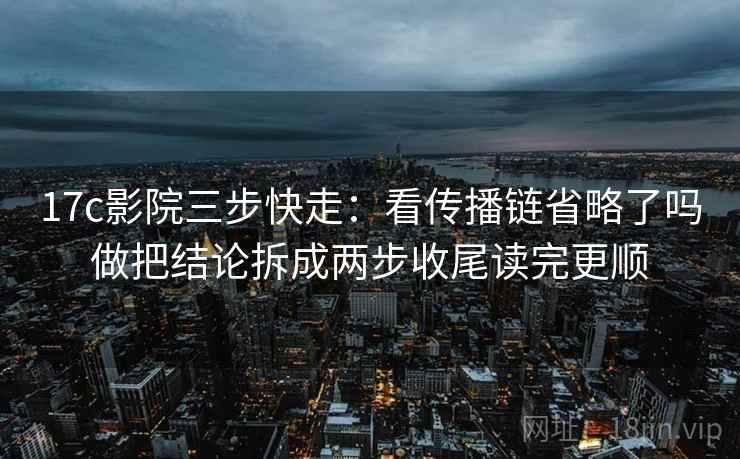 17c影院三步快走：看传播链省略了吗做把结论拆成两步收尾读完更顺