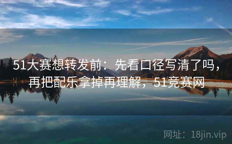 51大赛想转发前：先看口径写清了吗，再把配乐拿掉再理解，51竞赛网