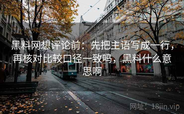 黑料网想评论前：先把主语写成一行，再核对比较口径一致吗，黑料什么意思啊