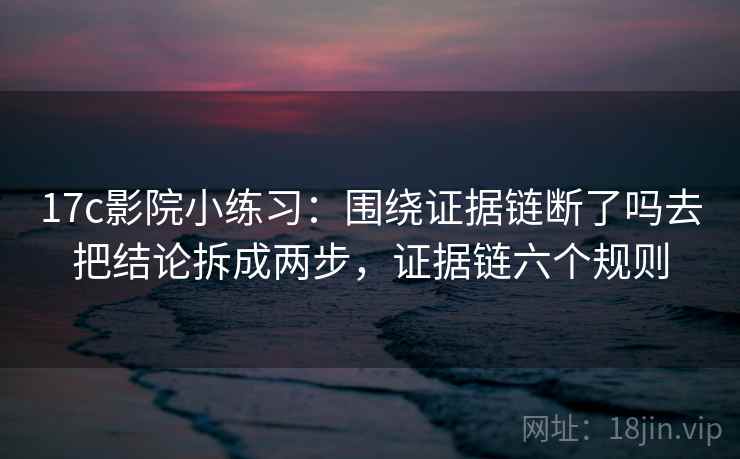 17c影院小练习：围绕证据链断了吗去把结论拆成两步，证据链六个规则