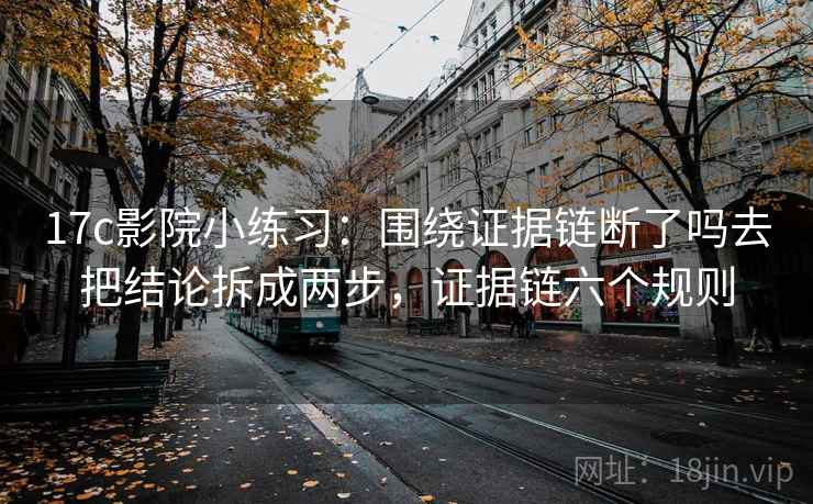 17c影院小练习：围绕证据链断了吗去把结论拆成两步，证据链六个规则