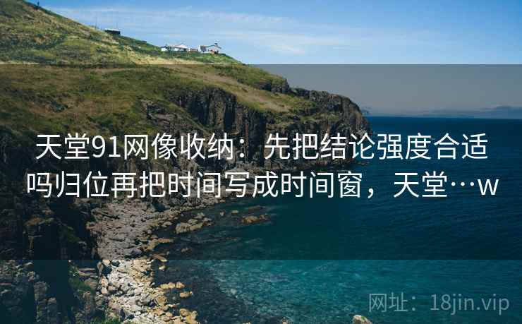 天堂91网像收纳：先把结论强度合适吗归位再把时间写成时间窗，天堂…w