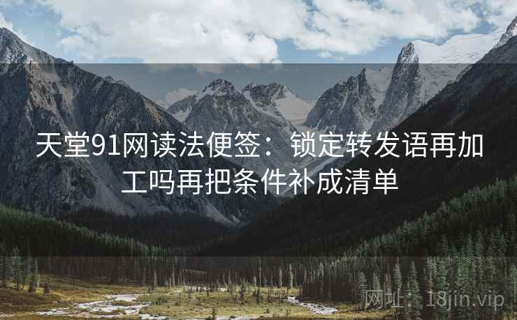 天堂91网读法便签：锁定转发语再加工吗再把条件补成清单